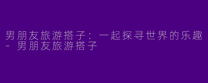 男朋友旅游搭子：一起探寻世界的乐趣-男朋友旅游搭子