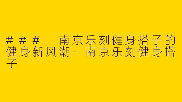 ### 南京乐刻健身搭子的健身新风潮-南京乐刻健身搭子