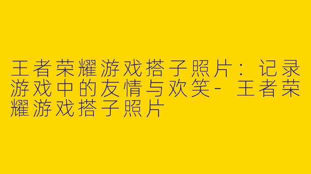 王者荣耀游戏搭子照片：记录游戏中的友情与欢笑