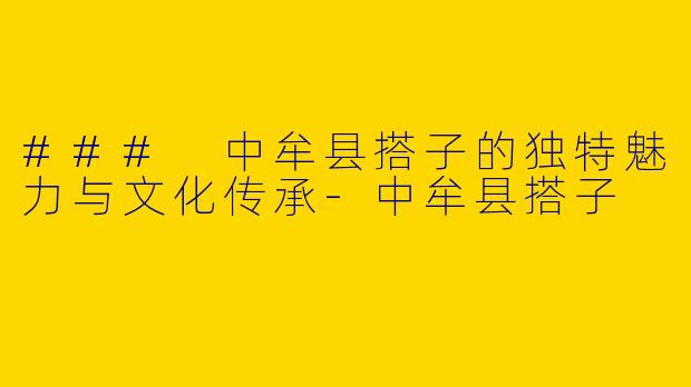 ### 中牟县搭子的独特魅力与文化传承-中牟县搭子