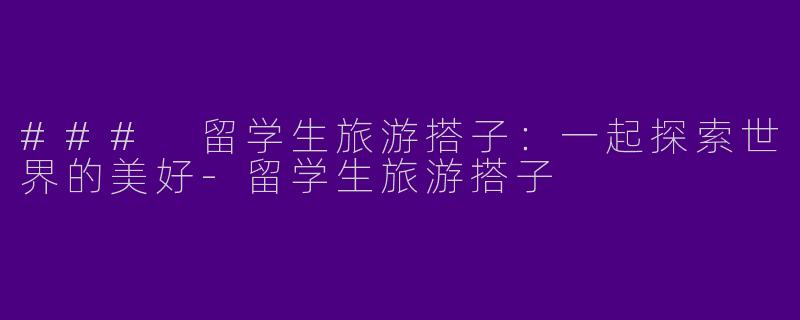 ### 留学生旅游搭子：一起探索世界的美好-留学生旅游搭子