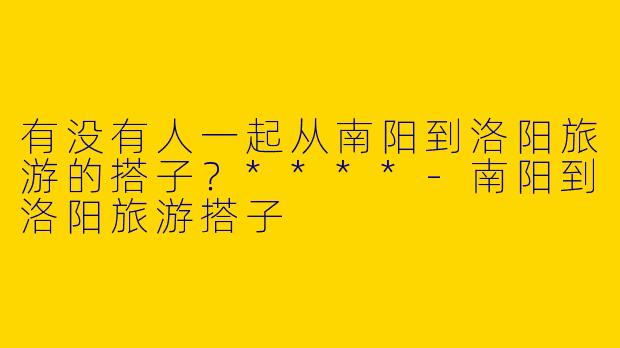 有没有人一起从南阳到洛阳旅游的搭子？****