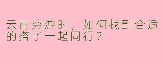 云南穷游时，如何找到合适的搭子一起同行？
