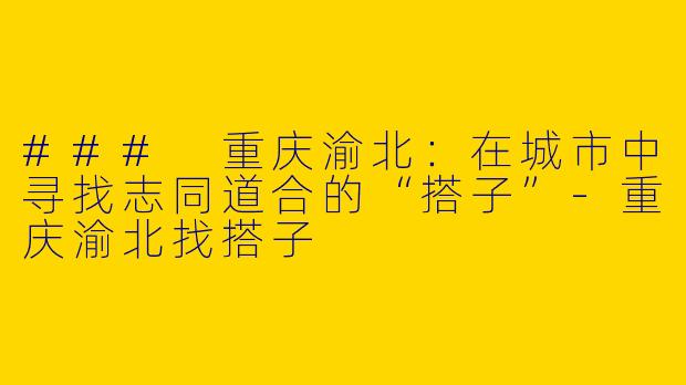 ### 重庆渝北：在城市中寻找志同道合的“搭子”-重庆渝北找搭子