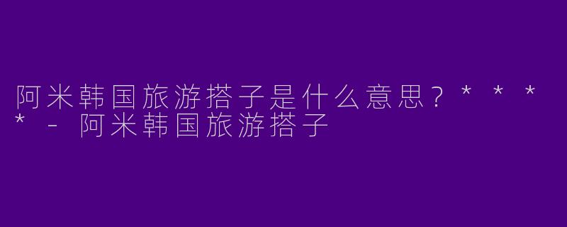 阿米韩国旅游搭子是什么意思?****