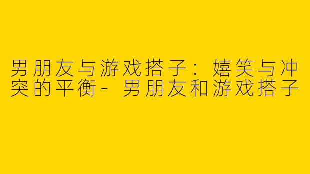 男朋友与游戏搭子：嬉笑与冲突的平衡-男朋友和游戏搭子