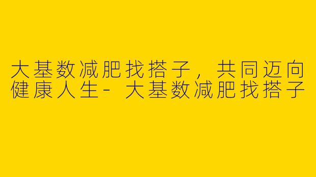 大基数减肥找搭子，共同迈向健康人生-大基数减肥找搭子