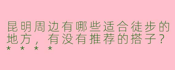 昆明周边有哪些适合徒步的地方,有没有推荐的搭子?****