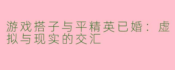 游戏搭子与平精英已婚：虚拟与现实的交汇