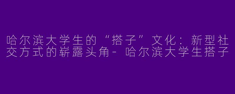哈尔滨大学生的“搭子”文化：新型社交方式的崭露头角-哈尔滨大学生搭子
