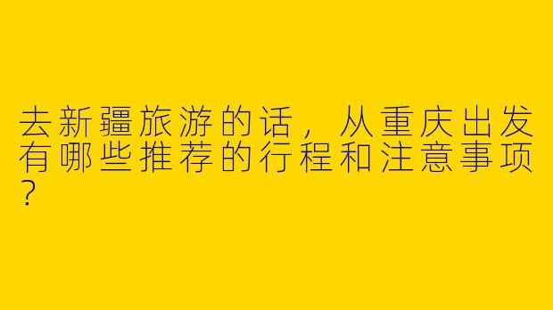 去新疆旅游的话,从重庆出发有哪些推荐的行程和注意事项?
