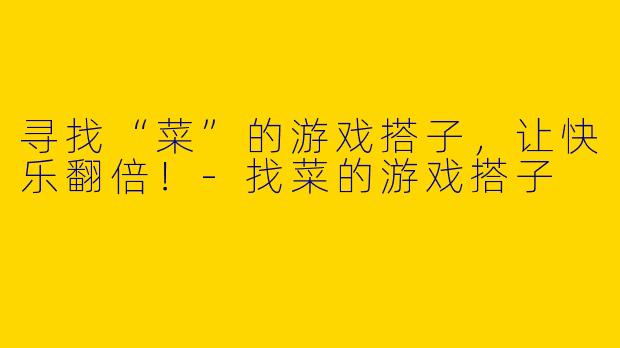 寻找“菜”的游戏搭子，让快乐翻倍！-找菜的游戏搭子
