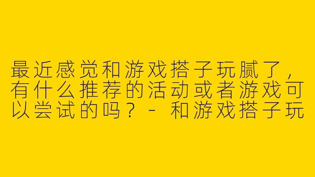 最近感觉和游戏搭子玩腻了，有什么推荐的活动或者游戏可以尝试的吗？-和游戏搭子玩腻了