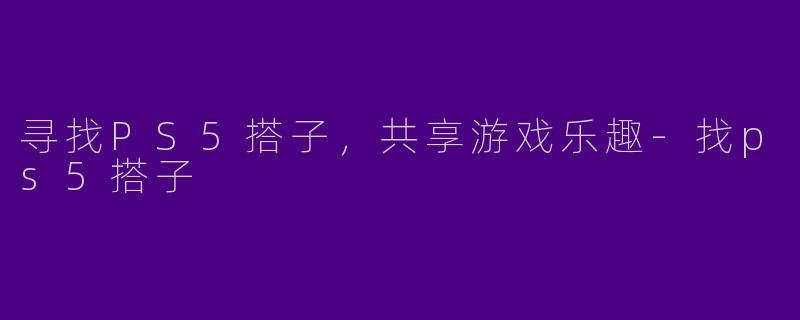 寻找PS5搭子，共享游戏乐趣-找ps5搭子