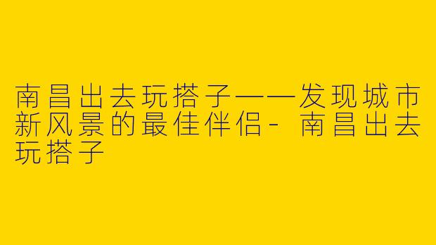 南昌出去玩搭子——发现城市新风景的最佳伴侣-南昌出去玩搭子