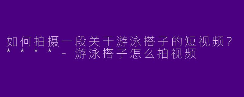 如何拍摄一段关于游泳搭子的短视频?****