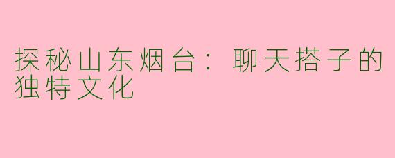 探秘山东烟台：聊天搭子的独特文化