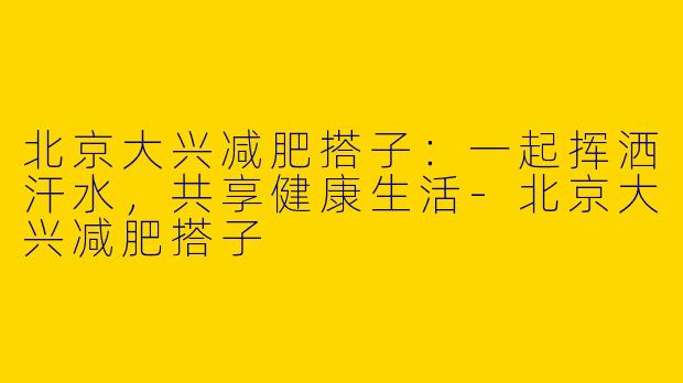 北京大兴减肥搭子：一起挥洒汗水，共享健康生活-北京大兴减肥搭子