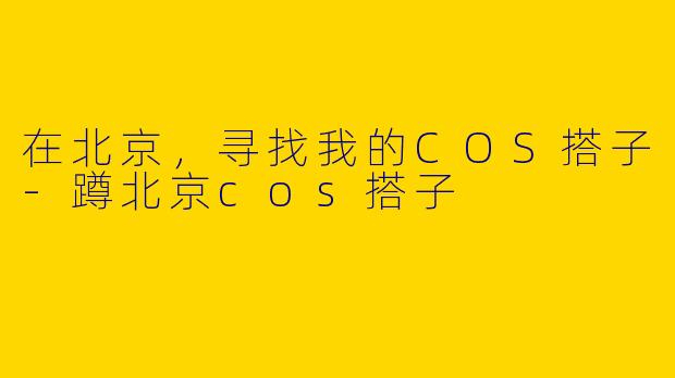 在北京，寻找我的COS搭子-蹲北京cos搭子