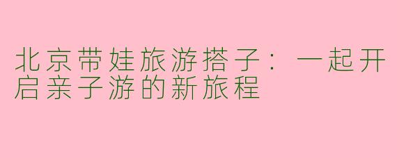 北京带娃旅游搭子：一起开启亲子游的新旅程