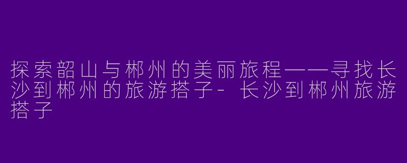 探索韶山与郴州的美丽旅程——寻找长沙到郴州的旅游搭子-长沙到郴州旅游搭子