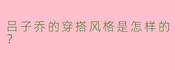 吕子乔的穿搭风格是怎样的？