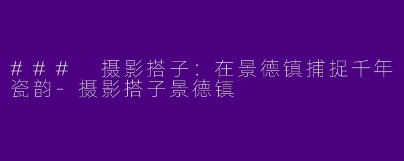### 摄影搭子：在景德镇捕捉千年瓷韵-摄影搭子景德镇