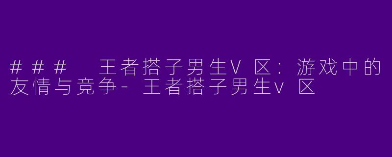 ### 王者搭子男生V区：游戏中的友情与竞争-王者搭子男生v区