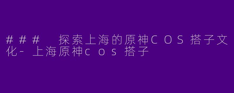 ### 探索上海的原神COS搭子文化-上海原神cos搭子