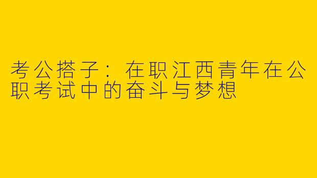 考公搭子：在职江西青年在公职考试中的奋斗与梦想