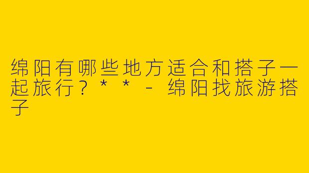 绵阳有哪些地方适合和搭子一起旅行？**