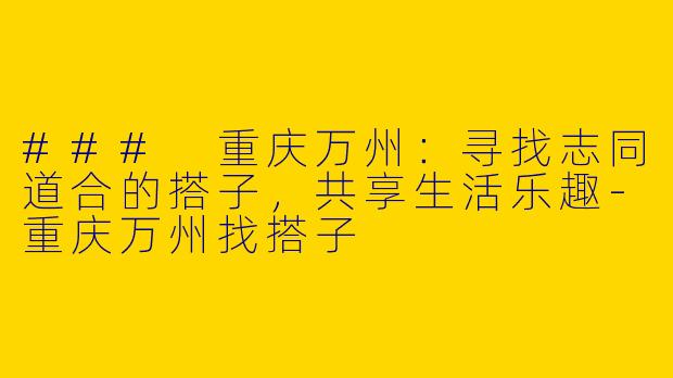 ### 重庆万州：寻找志同道合的搭子，共享生活乐趣-重庆万州找搭子