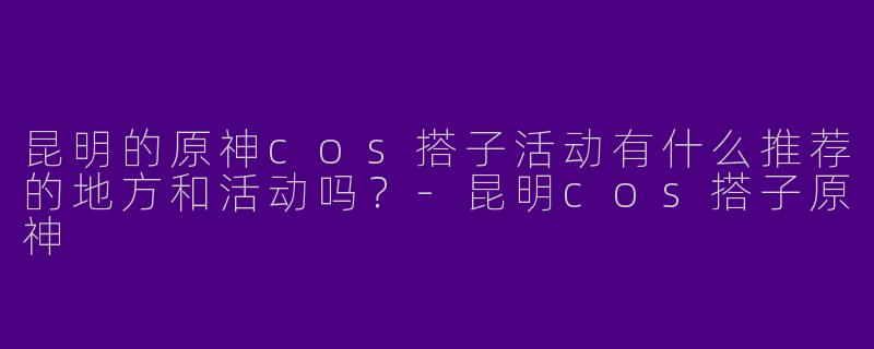 昆明的原神cos搭子活动有什么推荐的地方和活动吗？