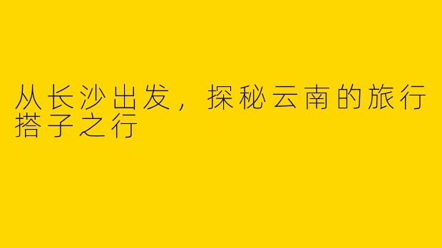 从长沙出发，探秘云南的旅行搭子之行
