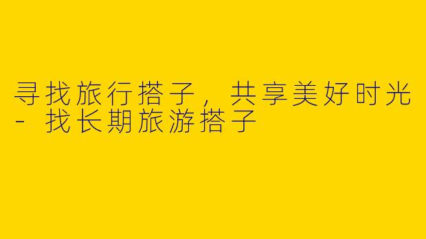 寻找旅行搭子，共享美好时光-找长期旅游搭子