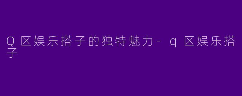 Q区娱乐搭子的独特魅力-q区娱乐搭子