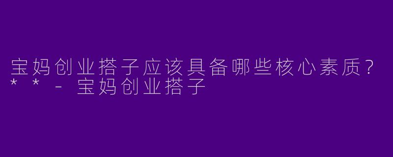 宝妈创业搭子应该具备哪些核心素质？**