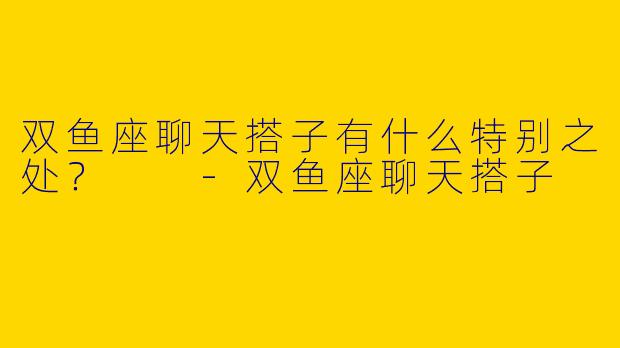 双鱼座聊天搭子有什么特别之处?