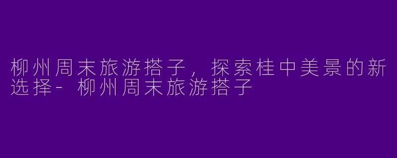 柳州周末旅游搭子，探索桂中美景的新选择-柳州周末旅游搭子
