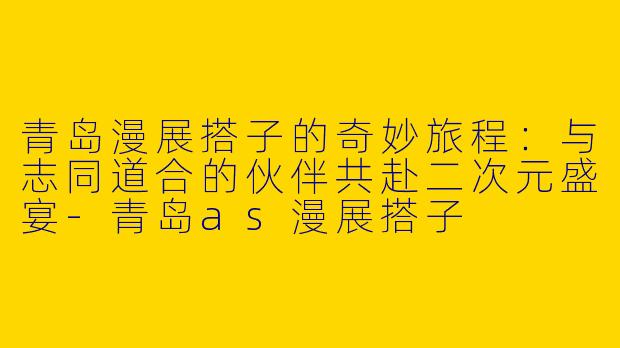 青岛漫展搭子的奇妙旅程：与志同道合的伙伴共赴二次元盛宴-青岛as漫展搭子