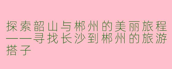 探索韶山与郴州的美丽旅程——寻找长沙到郴州的旅游搭子
