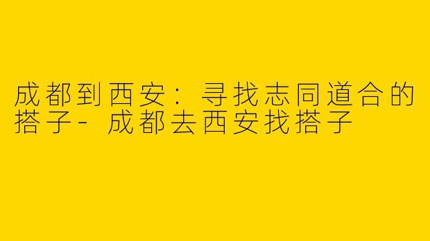成都到西安：寻找志同道合的搭子-成都去西安找搭子