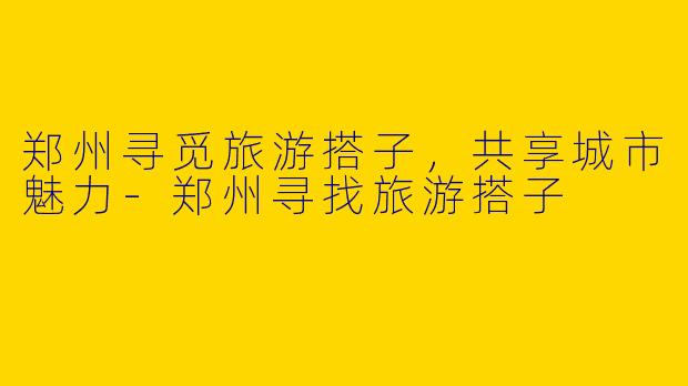 郑州寻觅旅游搭子,共享城市魅力