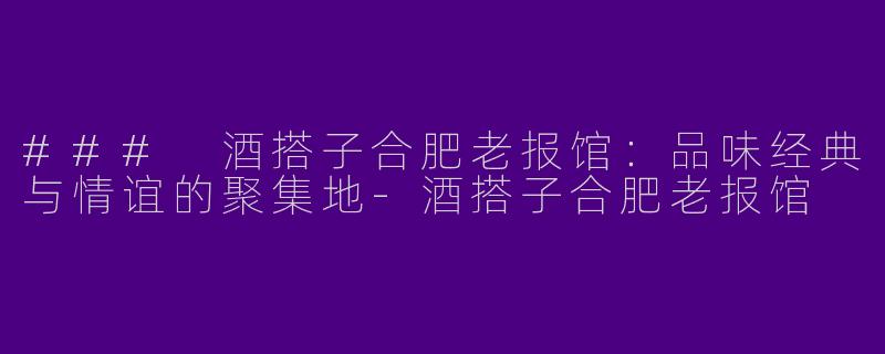 ### 酒搭子合肥老报馆：品味经典与情谊的聚集地-酒搭子合肥老报馆