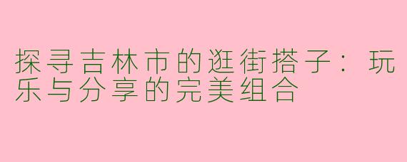 探寻吉林市的逛街搭子:玩乐与分享的完美组合