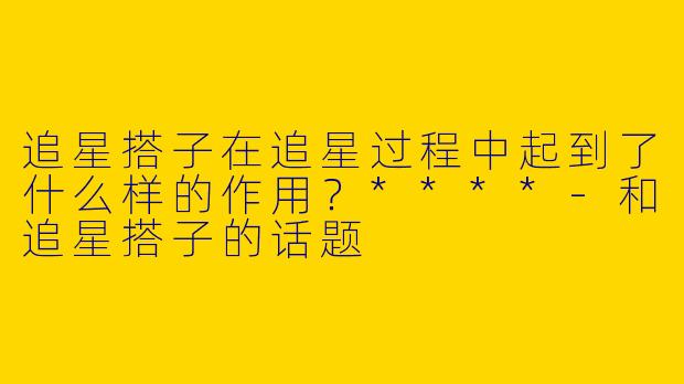 追星搭子在追星过程中起到了什么样的作用？****-和追星搭子的话题