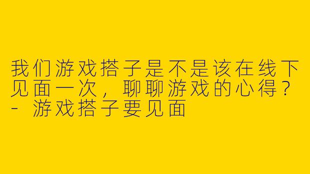 我们游戏搭子是不是该在线下见面一次，聊聊游戏的心得？-游戏搭子要见面