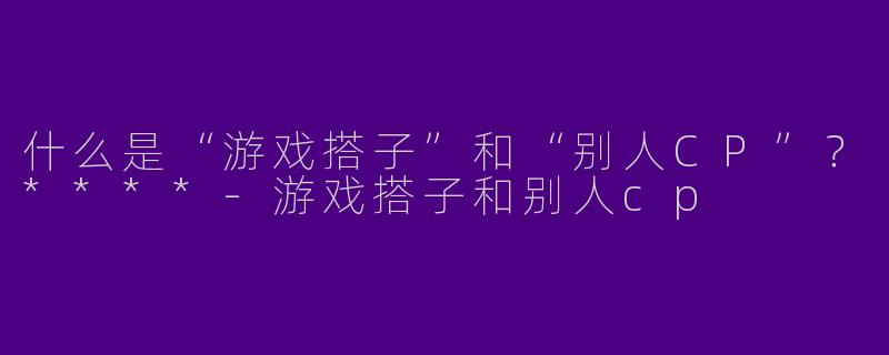 什么是“游戏搭子”和“别人CP”?****