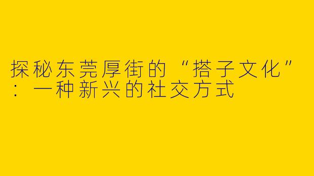 探秘东莞厚街的“搭子文化”：一种新兴的社交方式