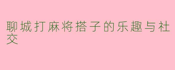 聊城打麻将搭子的乐趣与社交